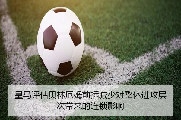 皇马评估贝林厄姆前插减少对整体进攻层次带来的连锁影响