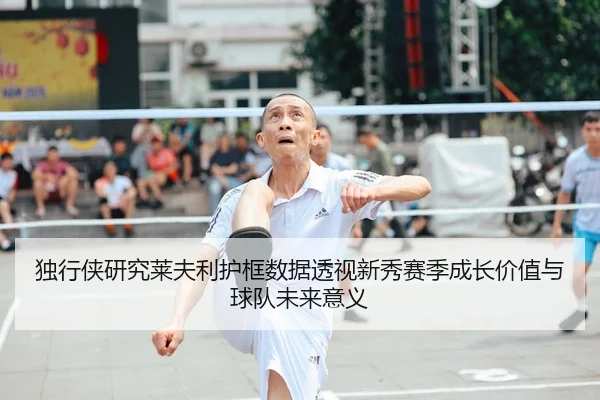 独行侠研究莱夫利护框数据透视新秀赛季成长价值与球队未来意义