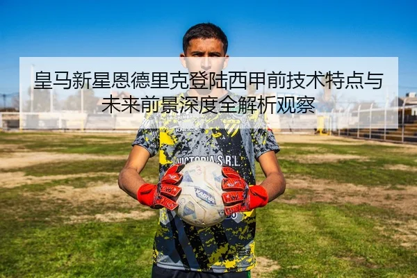 皇马新星恩德里克登陆西甲前技术特点与未来前景深度全解析观察